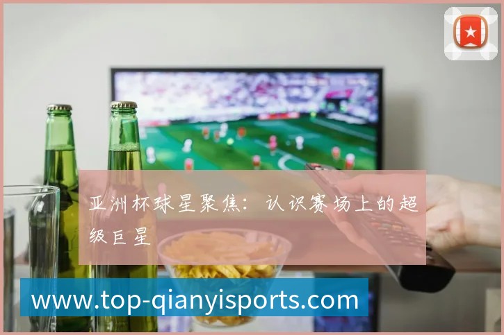 亚洲杯球星聚焦:认识赛场上的超级巨星